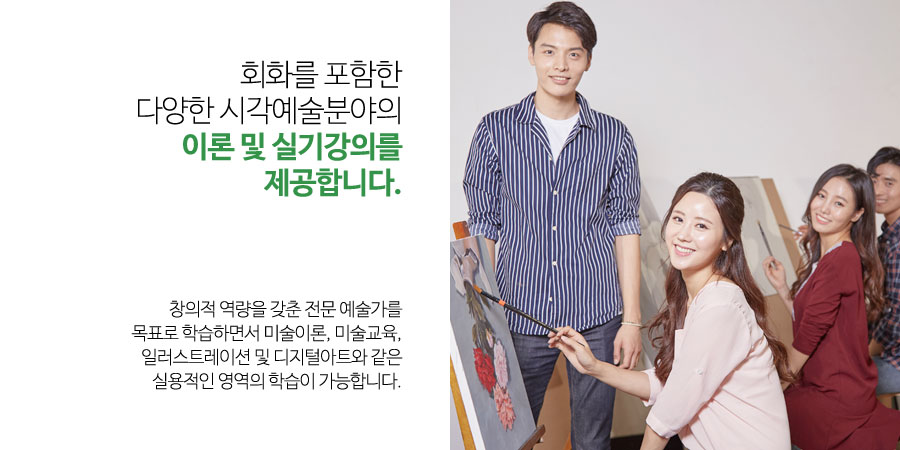 회화를 포함한
다양한 시각예술분야의
이론 및 실기강의를 제공합니다.
창의적 역량을 갖춘 전문 예술가를
목표로 학습하면서 미술이론, 미술교육, 일러스트레이션 및 디지털아트와 같은
실용적인 영역의 학습이 가능합니다.