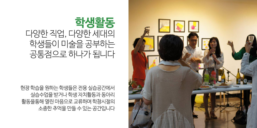 학생활동
다양한 직업, 다양한 세대의
학생들이 미술을 공부하는 공통점으로 하나가 됩니다
현장 학습을 원하는 학생들은 전용 실습공간에서
실습수업을 받거나 학생 자치활동과 동아리 활동을통해 열린 마음으로 교류하며 학창시절의
소중한 추억을 만들 수 있는 공간입니다